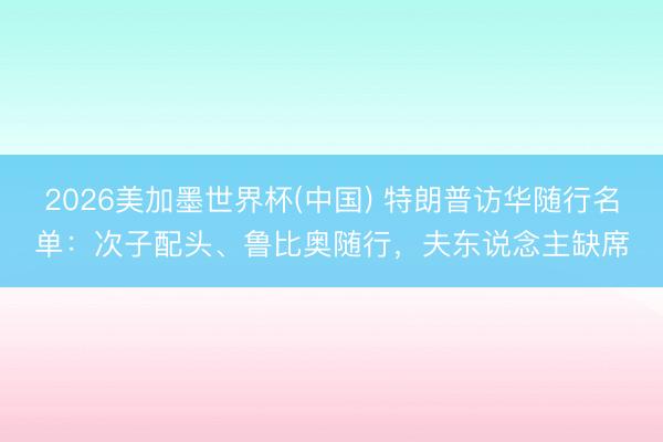 2026美加墨世界杯(中国) 特朗普访华随行名单：次子配头、鲁比奥随行，夫东说念主缺席