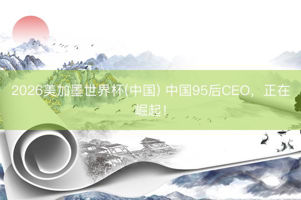 2026美加墨世界杯(中国) 中国95后CEO，正在崛起！