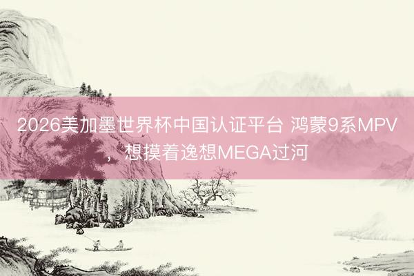 2026美加墨世界杯中国认证平台 鸿蒙9系MPV，想摸着逸想MEGA过河