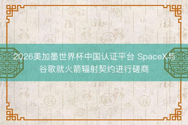 2026美加墨世界杯中国认证平台 SpaceX与谷歌就火箭辐射契约进行磋商