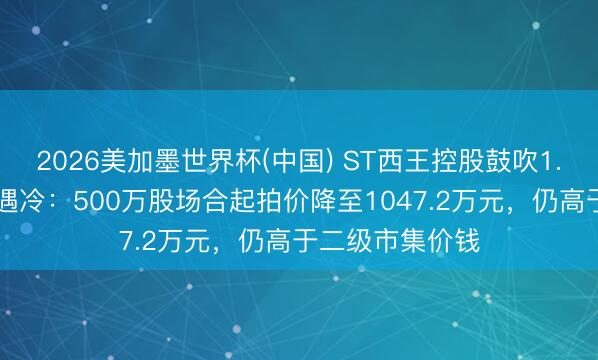 2026美加墨世界杯(中国) ST西王控股鼓吹1.79亿股二拍再遇冷：500万股场合起拍价降至1047.2万元，仍高于二级市集价钱