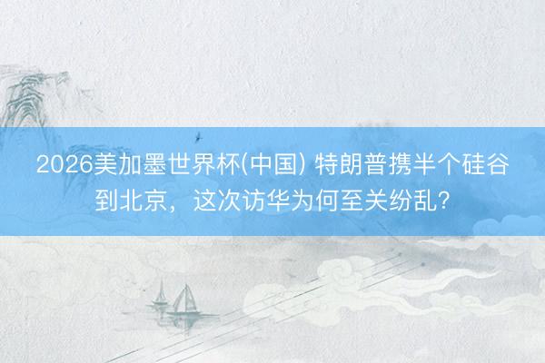 2026美加墨世界杯(中国) 特朗普携半个硅谷到北京，这次访华为何至关纷乱？