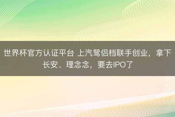 世界杯官方认证平台 上汽鸳侣档联手创业，拿下长安、理念念，要去IPO了