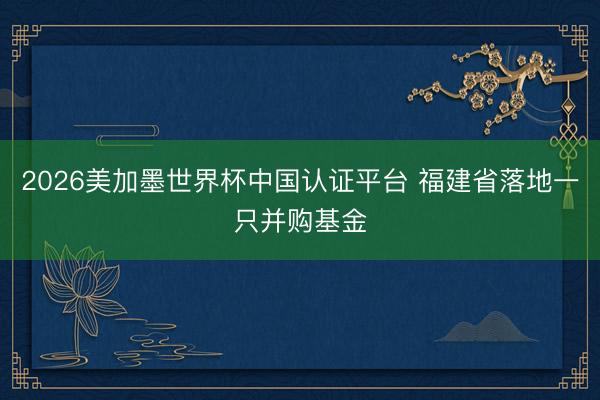 2026美加墨世界杯中国认证平台 福建省落地一只并购基金