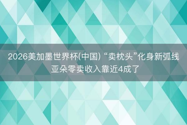 2026美加墨世界杯(中国) “卖枕头”化身新弧线 亚朵零卖收入靠近4成了