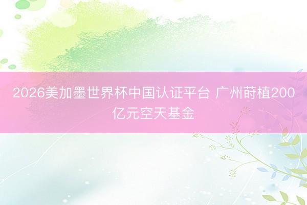 2026美加墨世界杯中国认证平台 广州莳植200亿元空天基金