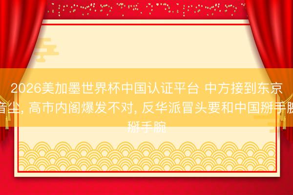 2026美加墨世界杯中国认证平台 中方接到东京音尘， 高市内阁爆发不对， 反华派冒头要和中国掰手腕
