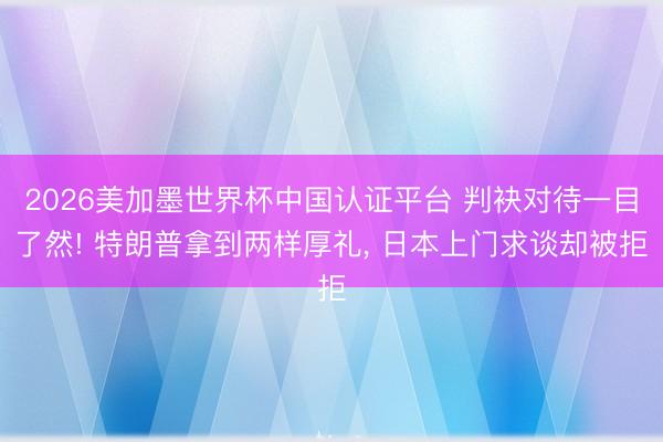 2026美加墨世界杯中国认证平台 判袂对待一目了然! 特朗普拿到两样厚礼, 日本上门求谈却被拒