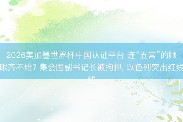 2026美加墨世界杯中国认证平台 连“五常”的顺眼齐不给? 集会国副书记长被拘押， 以色列突出红线