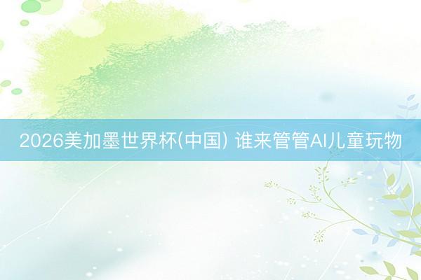 2026美加墨世界杯(中国) 谁来管管AI儿童玩物