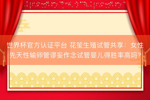世界杯官方认证平台 花笙生殖试管共享：女性先天性输卵管谬妄作念试管婴儿得胜率高吗？