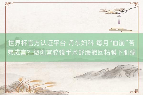 世界杯官方认证平台 丹东妇科 每月“血崩”苦弗成言？微创宫腔镜手术舒缓撤回粘膜下肌瘤