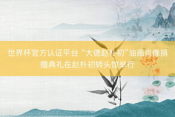 世界杯官方认证平台 “大德赵朴初”油画肖像捐赠典礼在赵朴初转头馆举行