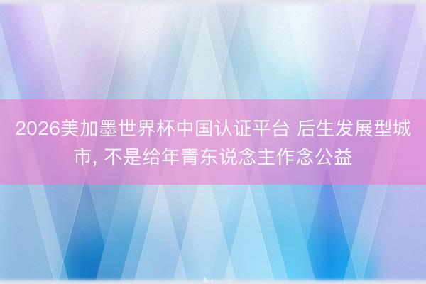 2026美加墨世界杯中国认证平台 后生发展型城市， 不是给年青东说念主作念公益