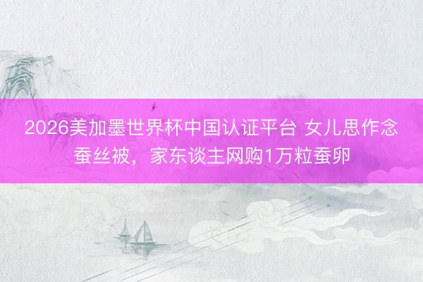 2026美加墨世界杯中国认证平台 女儿思作念蚕丝被，家东谈主网购1万粒蚕卵