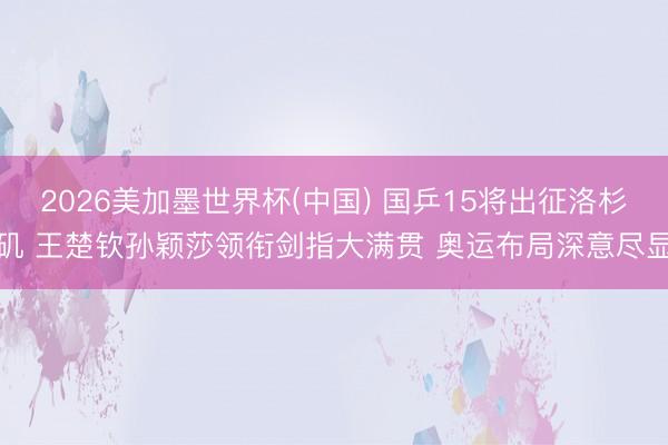 2026美加墨世界杯(中国) 国乒15将出征洛杉矶 王楚钦孙颖莎领衔剑指大满贯 奥运布局深意尽显
