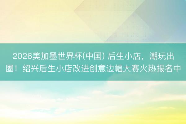 2026美加墨世界杯(中国) 后生小店，潮玩出圈！绍兴后生小店改进创意边幅大赛火热报名中