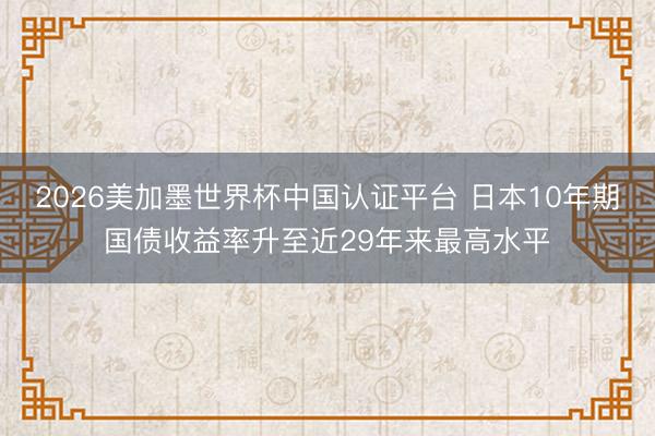 2026美加墨世界杯中国认证平台 日本10年期国债收益率升至近29年来最高水平