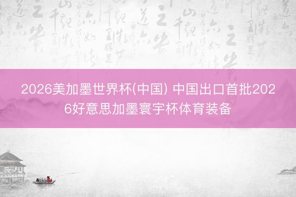 2026美加墨世界杯(中国) 中国出口首批2026好意思加墨寰宇杯体育装备