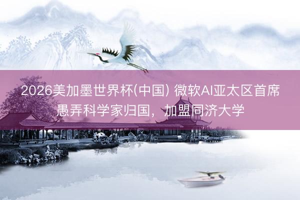 2026美加墨世界杯(中国) 微软AI亚太区首席愚弄科学家归国,加盟同济大学