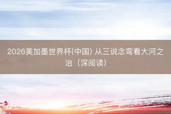 2026美加墨世界杯(中国) 从三说念弯看大河之治（深阅读）