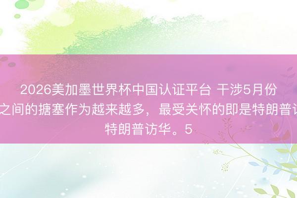 2026美加墨世界杯中国认证平台 干涉5月份，大国之间的搪塞作为越来越多，最受关怀的即是特朗普访华。5