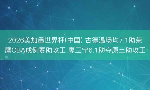 2026美加墨世界杯(中国) 古德温场均7.1助荣膺CBA成例赛助攻王 廖三宁6.1助夺原土助攻王