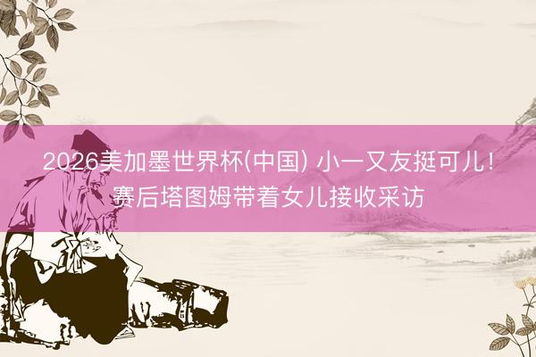2026美加墨世界杯(中国) 小一又友挺可儿！赛后塔图姆带着女儿接收采访