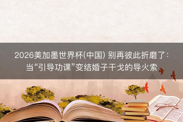 2026美加墨世界杯(中国) 别再彼此折磨了：当“引导功课”变结婚子干戈的导火索