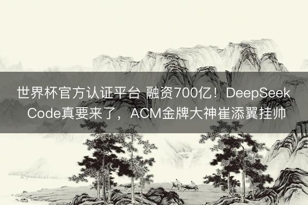 世界杯官方认证平台 融资700亿！DeepSeek Code真要来了，ACM金牌大神崔添翼挂帅