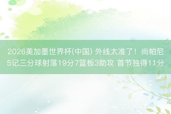 2026美加墨世界杯(中国) 外线太准了！尚帕尼5记三分球射落19分7篮板3助攻 首节独得11分