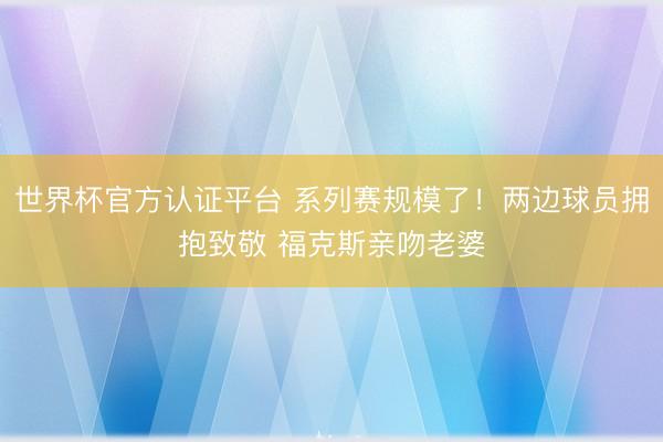 世界杯官方认证平台 系列赛规模了！两边球员拥抱致敬 福克斯亲吻老婆