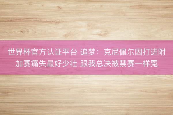 世界杯官方认证平台 追梦：克尼佩尔因打进附加赛痛失最好少壮 跟我总决被禁赛一样冤