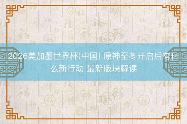 2026美加墨世界杯(中国) 原神至冬开启后有什么新行动 最新版块解读