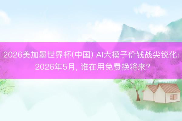 2026美加墨世界杯(中国) AI大模子价钱战尖锐化: 2026年5月， 谁在用免费换将来?