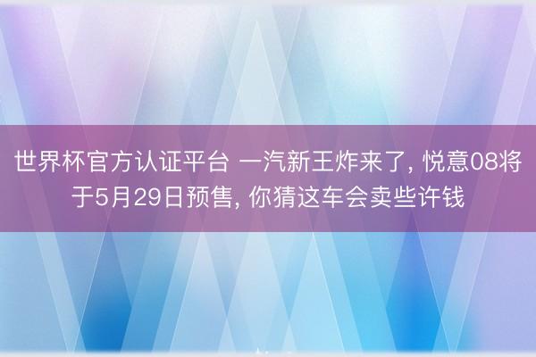 世界杯官方认证平台 一汽新王炸来了， 悦意08将于5月29日预售， 你猜这车会卖些许钱