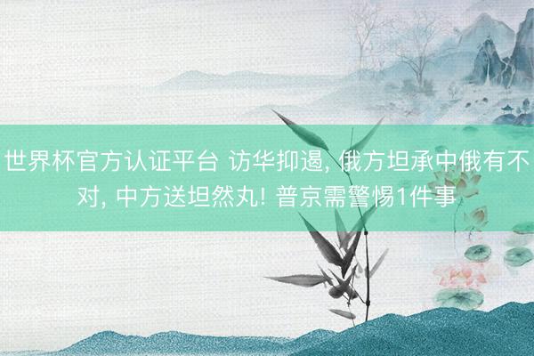世界杯官方认证平台 访华抑遏， 俄方坦承中俄有不对， 中方送坦然丸! 普京需警惕1件事