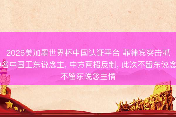 2026美加墨世界杯中国认证平台 菲律宾突击抓走69名中国工东说念主， 中方两招反制， 此次不留东说念主情