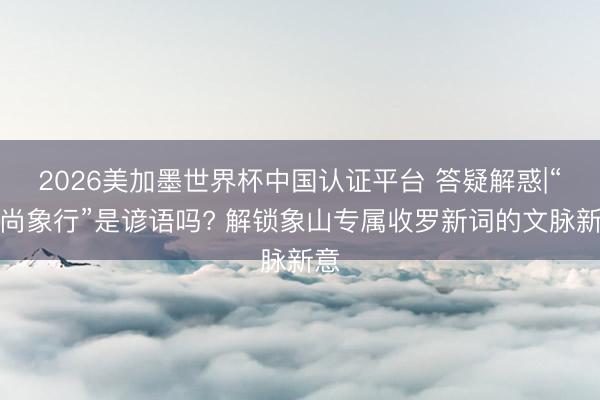 2026美加墨世界杯中国认证平台 答疑解惑|“象尚象行”是谚语吗? 解锁象山专属收罗新词的文脉新意