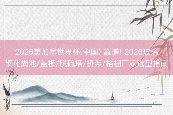 2026美加墨世界杯(中国) 靠谱! 2026玻璃钢化粪池/盖板/脱硫塔/桥架/格栅厂家选型指南