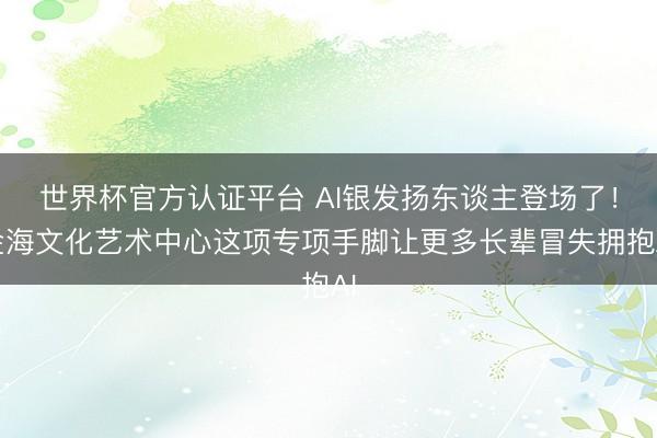 世界杯官方认证平台 AI银发扬东谈主登场了！金海文化艺术中心这项专项手脚让更多长辈冒失拥抱AI