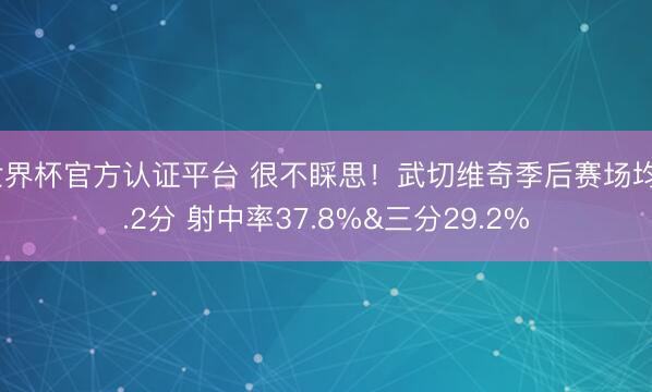 世界杯官方认证平台 很不睬思！武切维奇季后赛场均6.2分 射中率37.8%&三分29.2%