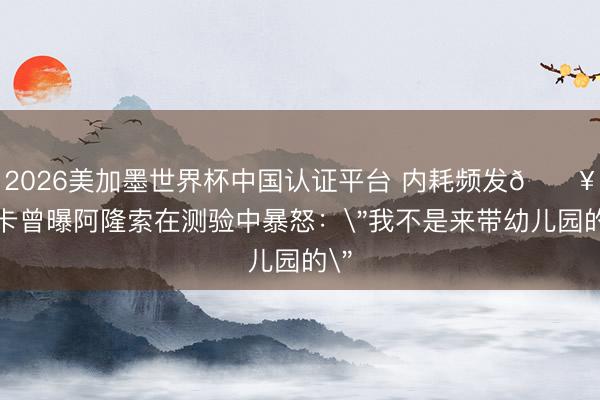 2026美加墨世界杯中国认证平台 内耗频发💥马卡曾曝阿隆索在测验中暴怒：