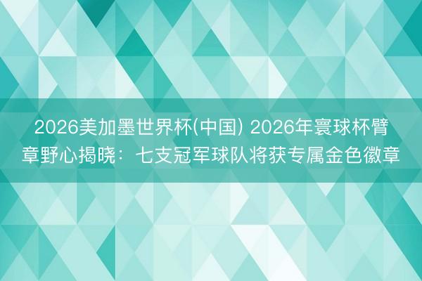 2026美加墨世界杯(中国) 2026年寰球杯臂章野心揭晓：七支冠军球队将获专属金色徽章