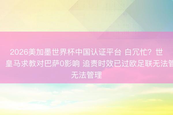 2026美加墨世界杯中国认证平台 白冗忙？世体：皇马求教对巴萨0影响 追责时效已过欧足联无法管理
