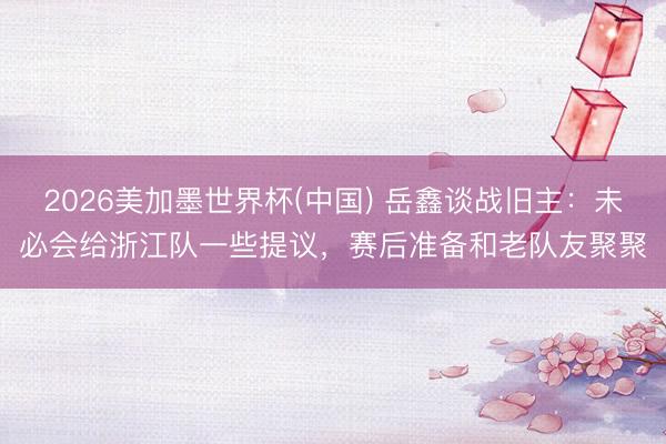 2026美加墨世界杯(中国) 岳鑫谈战旧主：未必会给浙江队一些提议，赛后准备和老队友聚聚