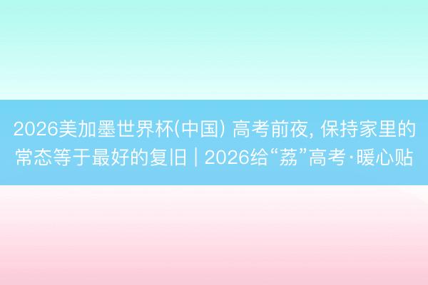 2026美加墨世界杯(中国) 高考前夜, 保持家里的常态等于最好的复旧 | 2026给“荔”高考·暖心贴