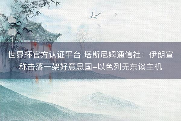 世界杯官方认证平台 塔斯尼姆通信社：伊朗宣称击落一架好意思国-以色列无东谈主机