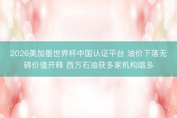2026美加墨世界杯中国认证平台 油价下落无碍价值开释 西方石油获多家机构唱多