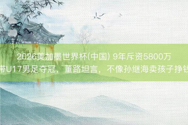 2026美加墨世界杯(中国) 9年斥资5800万带U17男足夺冠，董路坦言，不像孙继海卖孩子挣钱
